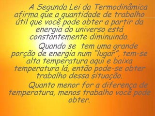 A Segunda Lei da Termodinâmica
afirma que a quantidade de trabalho
útil que você pode obter a partir da
energia do universo está
constantemente diminuindo.
Quando se tem uma grande
porção de energia num “lugar”, tem-se
alta temperatura aqui e baixa
temperatura lá, então pode-se obter
trabalho dessa situação.
Quanto menor for a diferença de
temperatura, menos trabalho você pode
obter.
 