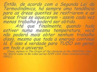 Então, de acordo com a Segunda Lei da
Termodinâmica, há sempre uma tendência
para as áreas quentes se resfriarem e as
áreas frias se aquecerem - assim cada vez
menos trabalho poderá ser obtido.
Até que finalmente, quando tudo
estiver numa mesma temperatura, você
não poderá mais obter nenhum trabalho
disso, mesmo que toda a energia continue
lá. E isso é verdade para TUDO em geral,
em todo o universo.“
[Isaac Asimov in The Origin of the Universe in the ORIGINS: How
the World Came to Be video series 5299 USA: Eden Communications,
1983).]
 