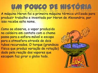 UM POUCO DE HISTÓRIA
A máquina Heron foi a primeira máquina térmica utilizada para
produzir trabalho e inventada por Heron de Alexandria, por
isso recebe este nome.
Como se observa, o vapor produzido
na caldeira em contato com a chama
passa para a esfera móvel e escapa
para a atmosfera através de dois
tubos recurvados. O torque (grandeza
física que produz variação de rotação)
dado pela reação dos vapores que
escapam faz girar o globo todo.
 