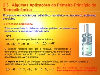 35
2.6 Algumas Aplicações do Primeiro Princípio da
Termodinâmica
Processos termodinâmicos: adiabático, isométrico (ou isocórico), isotérmico
e o cíclico
Processo adiabático
Q=0
Todas as superfícies do pistão são isolantes perfeitos, de maneira que a
transferência de energia pelo calor não existe
WWQU 0
Aplicando o primeiro princípio da termodinâmica
WU
O trabalho realizado pelo gás é negativo, representando a
transferência de energia para dentro do sistema, de maneira que a
energia interna aumenta. E quando o gás se expande
adiabaticamente, é negativoU
A expansão livre é um processo adiabático único, em que nenhum trabalho é
realizado sobre o gás. Como Q=0 e W=0 obtemos .
0U 0if UU if UU
Não há variação na temperatura
durante uma expansão livre adiabática
 
