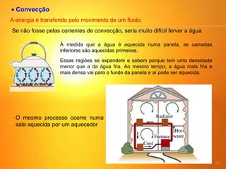 37
Convecção
A energia é transferida pelo movimento de um fluido
Se não fosse pelas correntes de convecção, seria muito difícil ferver a água
À medida que a água é aquecida numa panela, as camadas
inferiores são aquecidas primeiras.
Essas regiões se expandem e sobem porque tem uma densidade
menor que a da água fria. Ao mesmo tempo, a água mais fria e
mais densa vai para o fundo da panela e aí pode ser aquecida.
O mesmo processo ocorre numa
sala aquecida por um aquecedor
 