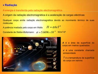38
Radiação
A energia é transferida pela radiação electromagnética
A origem da radiação electromagnética é a aceleração de cargas eléctricas
A potência irradiada pelo corpo em Watts
4
AeTH
Qualquer corpo emite radiação electromagnética devido ao movimento térmico de suas
moléculas
8
106696.5 W/m2 K4
Constante de Stefan-Boltzmann:
T é a temperatura da superfície
do corpo em kelvins
A é a área da superfície do
corpo em metros quadrados
e é uma constante chamada
emissividade
 