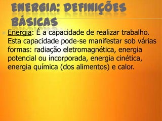 ENERGIA: DEFINIÇÕES
BÁSICAS
 Energia: É a capacidade de realizar trabalho.
Esta capacidade pode-se manifestar sob várias
formas: radiação eletromagnética, energia
potencial ou incorporada, energia cinética,
energia química (dos alimentos) e calor.
 