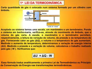 Certa quantidade de gás é colocada num sistema formado por um cilindro com
êmbolo.
Acoplado ao sistema temos uma escala, um manômetro e um termômetro. Pondo
o sistema em banho-maria, verifica-se, através do movimento do êmbolo, que o
volume do gás varia. A escala, o manômetro e o termômetro permitem,
respectivamente, a leitura da variação do volume, da pressão e da temperatura do
gás. Fornecendo calor ao gás (ΔQ), o volume e a temperatura do gás aumentam.
Medindo o aumento de temperatura, determinamos a variação de energia interna
(ΔU). Medindo a pressão e a variação de volume, calculamos o trabalho realizado
pelo gás ( W ). Verificamos que:
1a LEI DA TERMODINÂMICA
ΔU = ΔQ - W
Essa fórmula traduz analiticamente a primeira Lei da Termodinâmica ou Princípio
da Conservação da Energia nas transformações termodinâmicas.
 