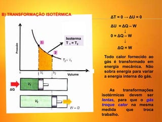 Isoterma: T1 = T2
ΔQ
Isoterma
T 1 = T2
ΔT = 0 → ΔU = 0
ΔU = ΔQ – W
↓
0 = ΔQ – W
↓
ΔQ = W
B) TRANSFORMAÇÃO ISOTÉRMICA
As transformações
isotérmicas devem ser
lentas, para que o gás
troque calor na mesma
medida que troca
trabalho.
Todo calor fornecido ao
gás é transformado em
energia mecânica. Não
sobra energia para variar
a energia interna do gás.
 