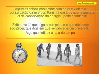 Algumas coisas não acontecem porque violam a
conservação da energia. Porém, nem tudo que respeita a
lei da conservação da energia pode acontecer!
Falta uma lei que diga o que pode e o que não pode
acontecer, que diga em que sentido energia prefere fluir...
Algo que indique a seta do tempo!
www.fisicaatual.com.br
 