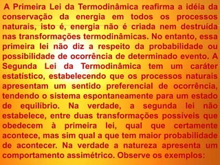 A Primeira Lei da Termodinâmica reafirma a idéia da
conservação da energia em todos os processos
naturais, isto é, energia não é criada nem destruída
nas transformações termodinâmicas. No entanto, essa
primeira lei não diz a respeito da probabilidade ou
possibilidade de ocorrência de determinado evento. A
Segunda Lei da Termodinâmica tem um caráter
estatístico, estabelecendo que os processos naturais
apresentam um sentido preferencial de ocorrência,
tendendo o sistema espontaneamente para um estado
de equilíbrio. Na verdade, a segunda lei não
estabelece, entre duas transformações possíveis que
obedecem à primeira lei, qual que certamente
acontece, mas sim qual a que tem maior probabilidade
de acontecer. Na verdade a natureza apresenta um
comportamento assimétrico. Observe os exemplos:
 