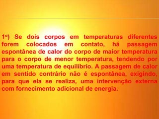 1o) Se dois corpos em temperaturas diferentes
forem colocados em contato, há passagem
espontânea de calor do corpo de maior temperatura
para o corpo de menor temperatura, tendendo por
uma temperatura de equilíbrio. A passagem de calor
em sentido contrário não é espontânea, exigindo,
para que ela se realiza, uma intervenção externa
com fornecimento adicional de energia.
 