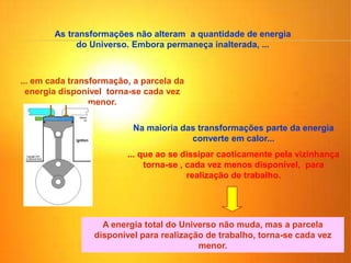As transformações não alteram a quantidade de energia
do Universo. Embora permaneça inalterada, ...
... em cada transformação, a parcela da
energia disponível torna-se cada vez
menor.
Na maioria das transformações parte da energia
converte em calor...
... que ao se dissipar caoticamente pela vizinhança
torna-se , cada vez menos disponível, para
realização de trabalho.
A energia total do Universo não muda, mas a parcela
disponível para realização de trabalho, torna-se cada vez
menor.
 