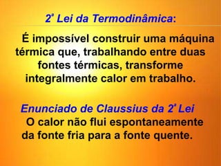 2ª Lei da Termodinâmica:
É impossível construir uma máquina
térmica que, trabalhando entre duas
fontes térmicas, transforme
integralmente calor em trabalho.
Enunciado de Claussius da 2ª Lei
O calor não flui espontaneamente
da fonte fria para a fonte quente.
 