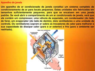 Um aparelho de ar condicionado de janela constitui um sistema completo de
condicionamento de ar para locais pequenos. Estas unidades são fabricadas em
tamanhos suficientemente pequenos, para que se encaixem em uma janela
padrão. Se você abrir o compartimento de um ar condicionado de janela, verá que
ele contém um compressor, uma válvula de expansão, um condensador (do lado
de fora), um evaporador (do lado de dentro), dois ventiladores e uma unidade de
controle. Os ventiladores sopram ar sobre os trocadores de calor para melhorar a
sua capacidade de dissipar calor (para o ar exterior) e frio (para o ambiente ser
resfriado).
Aparelho de janela
 