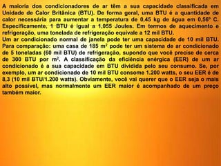 A maioria dos condicionadores de ar têm a sua capacidade classificada em
Unidade de Calor Britânica (BTU). De forma geral, uma BTU é a quantidade de
calor necessária para aumentar a temperatura de 0,45 kg de água em 0,56º C.
Especificamente, 1 BTU é igual a 1,055 Joules. Em termos de aquecimento e
refrigeração, uma tonelada de refrigeração equivale a 12 mil BTU.
Um ar condicionado normal de janela pode ter uma capacidade de 10 mil BTU.
Para comparação: uma casa de 185 m2 pode ter um sistema de ar condicionado
de 5 toneladas (60 mil BTU) de refrigeração, supondo que você precise de cerca
de 300 BTU por m2. A classificação da eficiência enérgica (EER) de um ar
condicionado é a sua capacidade em BTU dividida pelo seu consumo. Se, por
exemplo, um ar condicionado de 10 mil BTU consome 1.200 watts, o seu EER é de
8,3 (10 mil BTU/1.200 watts). Obviamente, você vai querer que o EER seja o mais
alto possível, mas normalmente um EER maior é acompanhado de um preço
também maior.
 