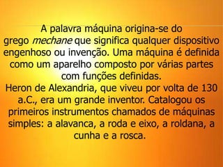 A palavra máquina origina-se do
grego mechane que significa qualquer dispositivo
engenhoso ou invenção. Uma máquina é definida
como um aparelho composto por várias partes
com funções definidas.
Heron de Alexandria, que viveu por volta de 130
a.C., era um grande inventor. Catalogou os
primeiros instrumentos chamados de máquinas
simples: a alavanca, a roda e eixo, a roldana, a
cunha e a rosca.
 