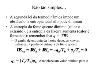 Não tão simples…… 
•• A segunda lei da termodinâmica impõe um 
obstáculo: a entropia total não pode diminuir 
•• A entropia da fonte quente diminui (calor é 
extraido), e a entropia da lixeira aumenta (calor é 
fornecido): remember that q = TDS 
– O ganho de entropia da lixeira deve, ao menos, 
balancear a perda de entropia da fonte quente 
DStot = DSh + DSc = –qh/Th + qc/Tc = 0 
qc = (Tc/Th)qh estabelece um valor mínimo para qc 
 