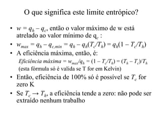 O que significa este limite entrópico? 
• w = qh – qc, então o valor máximo de w está 
atrelado ao valor mínimo de qc : 
•• wmax = qh –– qc,min = qh –– qh(Tc/Th) = qh(1 –– Tc/Th) 
• A eficiência máxima, então, é: 
Eficiência máxima = wmax/qh = (1 – Tc/Th) = (Th – Tc)/Th 
(esta fórmula só é valida se T for em Kelvin) 
• Então, eficiência de 100% só é possível se Tc for 
zero K 
• Se Tc ® Th, a eficiência tende a zero: não pode ser 
extraído nenhum trabalho 
 