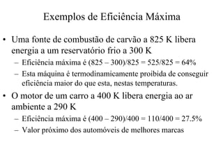 Exemplos de EficiênciaMáxima 
•• Uma fonte de combustão de carvão a 825 K libera 
energia a um reservatório frio a 300 K 
– Eficiência máxima é (825 – 300)/825 = 525/825 = 64% 
– Esta máquina é termodinamicamente proibida de conseguir 
eficiência maior do que esta, nestas temperaturas. 
•• O motor de um carro a 400 K libera energia ao ar 
ambiente a 290 K 
– Eficiência máxima é (400 – 290)/400 = 110/400 = 27.5% 
– Valor próximo dos automóveis de melhores marcas 
 