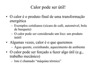 Calor pode ser útil! 
•• O calor é o produto final de uma transformação 
energética 
– Exemplos cotidianos (xícara de café, automóvel, bola 
de basquete) 
– O calor pode ser considerado um lixo: um produto 
inútil 
•• Algumas vezes, calor é o que queremos 
– Água quente, cozinhando, aquecimento de ambiente 
•• O calor pode ser forçado a fazer algo útil (e.g., 
trabalho mecânico) 
– Isto é chamado “máquina térmica” 
 