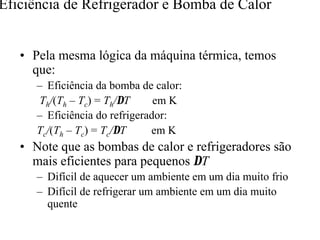 Eficiência de Refrigerador e Bomba de Calor 
•• Pela mesma lógica da máquina térmica, temos 
que: 
– Eficiência da bomba de calor: 
Th/(Th – Tc) = Th/DT em K 
– Eficiência do refrigerador: 
Tc/(Th – Tc) = Tc/DT em K 
•• Note que as bombas de calor e refrigeradores são 
mais eficientes para pequenos DT 
– Difícil de aquecer um ambiente em um dia muito frio 
– Difícil de refrigerar um ambiente em um dia muito 
quente 
 
