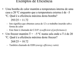 Exemplos de Eficiência 
•• Uma bomba de calor mantém a temperatura interna de uma 
casa a 20 ºC enquanto que a temperatura externa é de ––5 
ºC. Qual é a eficiência máxima desta bomba? 
293/25 = 11.72 
– Isto significa que obtemos cerca de 12 x o trabalho inserido sob a 
forma de calor 
– Este fator é chamado de C.O.P. (coefficient of performance) 
•• Um freezer mantém T = ––5 ºC numa sala onde a T é de 20 
ºC. Qual é a eficiência máxima deste freezer? 
268/25 = 10.72 
– Também chamado de EER (energy efficiency ratio) 
 