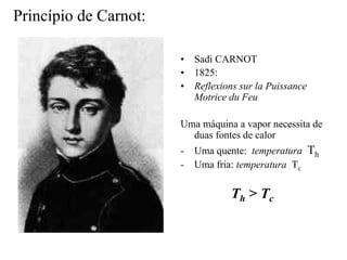 Princípio de Carnot: 
•• Sadi CARNOT 
•• 1825: 
•• Reflexions sur la Puissance 
Motrice du Feu 
Uma máquina a vapor necessita de 
duas fontes de calor 
- Uma quente: temperatura Th 
- Uma fria: temperatura Tc 
Th > Tc 
 