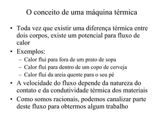 O conceito de uma máquina térmica 
•• Toda vez que existir uma diferença térmica entre 
dois corpos, existe um potencial para fluxo de 
calor 
•• Exemplos: 
– Calor flui para fora de um prato de sopa 
– Calor flui para dentro de um copo de cerveja 
– Calor flui da areia quente para o seu pé 
•• A velocidade do fluxo depende da natureza do 
contato e da condutividade térmica dos materiais 
•• Como somos racionais, podemos canalizar parte 
deste fluxo para obtermos algum trabalho 
 