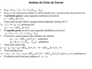 Análise do Ciclo de Carnot 
•• O q2 = 0; w1 = U3 –– U2 = CV (Tcold –– Thot) 
•• Os q e w de cada passo podem ser determinados por considerações da primeira lei 
•• O primeiro passo é uma expansão isotérmica reversível 
w = -nRThot ln V2/V1 
Como para um gás ideal a energia interna depende somente de T: 
U2 –– U1 = 0 = q1 +w1 (primeira lei) 
q1 = - w1 = nRThot ln V2/V1 
•• O segundo passo envolve uma expansão adiabática reversível 
q2 = 0; w2 = U3 – U2 = CV (Tcold – Thot) 
•• O terceiro e quarto passos são similares aos demais: 
q3= - w3 = nRTcold ln V4/V3 –– isotérmico 
q4 = 0; w4 = CV (Thot –– Tcold) –– adiabático 
•• Total calor absorvido: 
q = q1+ q2 + q3 + q4 = nRThot ln V2/V1 + 0 + nRTcold ln V4/V3 + 0 
•• Total trabalho feito: 
-w = -(w1 + w2 +w3 + w4)= nRThot ln V2/V1 + nRTcold ln V4/V3 pois w2 e w4 cancelam-se. 
•• O trabalho total feito pela máquina é -w = q 
 