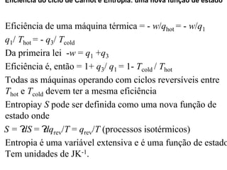 Eficiência do ciclo de Carnot e Entropia: uma nova função de estado 
Eficiência de uma máquina térmica = - w/qhot = - w/q1 
q1/ Thot = - q3/ Tcold 
Da primeira lei -w = q1 +q3 
Eficiência é, então = 1+ q3/ q1 = 1- Tcold / Thot 
Todas as máquinas operando com ciclos reversíveis entre 
Thot e Tcold devem ter a mesma eficiência 
Entropiay S pode ser definida como uma nova função de 
estado onde 
D S = ?dS = ?dqrev/T = qrev/T (processos isotérmicos) 
Entropia é uma variável extensiva e é uma função de estado. 
Tem unidades de JK-1. 
 