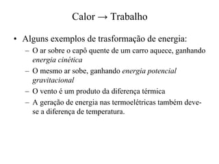 Calor®Trabalho 
•• Alguns exemplos de trasformação de energia: 
– O ar sobre o capô quente de um carro aquece, ganhando 
energia cinética 
– O mesmo ar sobe, ganhando energia potencial 
gravitacional 
– O vento é um produto da diferença térmica 
– A geração de energia nas termoelétricas também deve-se 
a diferença de temperatura. 
 