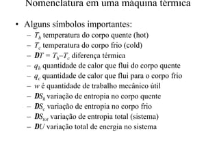 Nomenclatura em uma máquina térmica 
•• Alguns símbolos importantes: 
– Th temperatura do corpo quente (hot) 
– Tc temperatura do corpo frio (cold) 
– DT = Th–Tc diferença térmica 
– qh quantidade de calor que flui do corpo quente 
– qc quantidade de calor que flui para o corpo frio 
– w é quantidade de trabalho mecânico útil 
– DSh variação de entropia no corpo quente 
– DSc variação de entropia no corpo frio 
– DStot variação de entropia total (sistema) 
– DU variação total de energia no sistema 
 
