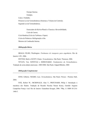 Energia Interna;
Entalpia.
Calor e Trabalho.
Primeira Lei da Termodinâmica (Sistemas e Volume de Controle).
Segunda Lei da Termodinâmica.
Enunciados de Kelvin-Planck e Clausius e Reversibilidade;
Ciclo de Carnot;
Ciclo Rankine (Ciclo de Turbinas a Vapor).
Ciclos de Potência e Refrigeração a Gás.
Motores de Combustão Interna.
Bibliografia Básica
BRAGA FILHO, Washington. Fenômenos de transporte para engenharia. Rio de
Janeiro: LTC, 2006.
POTTER, Merle e SCOTT, Elaine. Termodinâmica. São Paulo: Thomson, 2006.
WYLEN, Van. SONNTAG e BORGNAKKE. Fundamentos da Termodinâmica.
Tradução da sexta edição americana - 2003/2004. São Paulo: Edgard Blücher, 2004
Bibliografia Complementar
IENO, Gilberto. NEGRO, Luiz. Termodinâmica. São Paulo: Person - Prentice Hall,
2004.
FOX, Robert W.; MCDONALD, Alan T.; PRITCHARD, Philip J. Introdução à
mecânica dos fluidos. Tradução de Ricardo Nicolau Nassar Koury, Geraldo Augusto
Campolina França. 6.ed. Rio de Janeiro: Guanabara Koogan, 2006. 798p., il. ISBN 85-216-
1468-3.
 