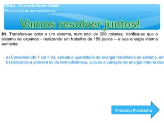 01.01. Transfere-se calor a um sistema, num total de 200 calorias. Verifica-se que o
sistema se expande - realizando um trabalho de 150 joules – e sua energia interna
aumenta.
a) Considerando 1 cal = 4J, calcule a quantidade de energia transferida ao sistema, em
b) Utilizando a primeira lei da termodinâmica, calcule a variação de energia interna dess
Próximo Problema
FÍSICA - 2º ano do Ensino Médio
Primeira lei da termodinâmica
 