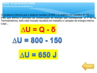 O problema informa que o sistema recebeu Q=800 J e realizou um trabalho δ=150 J.
Pelo que afirma o princípio da conservação de energia que corresponde á 1ª lei da
Termodinâmica, todo calor trocado resultará em trabalho e variação da energia interna.
Logo...
∆U = Q - δ
FÍSICA - 2º ano do Ensino Médio
Primeira lei da termodinâmica
 