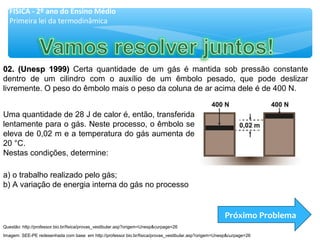 02. (Unesp 1999)02. (Unesp 1999) Certa quantidade de um gás é mantida sob pressão constante
dentro de um cilindro com o auxílio de um êmbolo pesado, que pode deslizar
livremente. O peso do êmbolo mais o peso da coluna de ar acima dele é de 400 N.
a) o trabalho realizado pelo gás;
b) A variação de energia interna do gás no processo
Uma quantidade de 28 J de calor é, então, transferida
lentamente para o gás. Neste processo, o êmbolo se
eleva de 0,02 m e a temperatura do gás aumenta de
20 °C.
Nestas condições, determine:
Próximo Problema
FÍSICA - 2º ano do Ensino Médio
Primeira lei da termodinâmica
Imagem: SEE-PE redesenhada com base em http://professor.bio.br/fisica/provas_vestibular.asp?origem=Unesp&curpage=26
Questão: http://professor.bio.br/fisica/provas_vestibular.asp?origem=Unesp&curpage=26
 