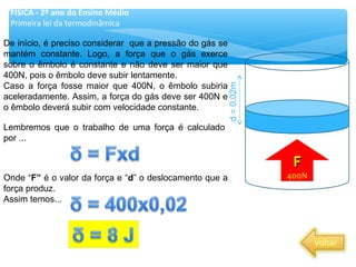 De início, é preciso considerar que a pressão do gás se
mantém constante. Logo, a força que o gás exerce
sobre o êmbolo é constante e não deve ser maior que
400N, pois o êmbolo deve subir lentamente.
Caso a força fosse maior que 400N, o êmbolo subiria
aceleradamente. Assim, a força do gás deve ser 400N e
o êmbolo deverá subir com velocidade constante.
FF
400N
Lembremos que o trabalho de uma força é calculado
por ...
Onde “F” é o valor da força e “d” o deslocamento que a
força produz.
Assim temos...
FÍSICA - 2º ano do Ensino Médio
Primeira lei da termodinâmica
d=0,02m
 