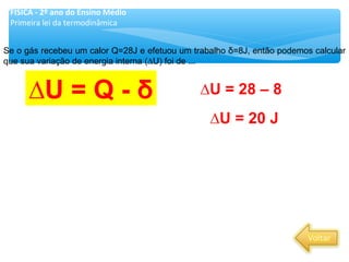 Se o gás recebeu um calor Q=28J e efetuou um trabalho δ=8J, então podemos calcular
que sua variação de energia interna (∆U) foi de ...
∆U = Q - δ ∆U = 28 – 8
∆U = 20 J
FÍSICA - 2º ano do Ensino Médio
Primeira lei da termodinâmica
 