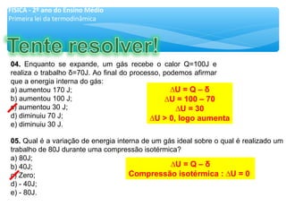 05.05. Qual é a variação de energia interna de um gás ideal sobre o qual é realizado um
trabalho de 80J durante uma compressão isotérmica?
a) 80J;
b) 40J;
c) Zero;
d) - 40J;
e) - 80J.
04.04. Enquanto se expande, um gás recebe o calor Q=100J e
realiza o trabalho δ=70J. Ao final do processo, podemos afirmar
que a energia interna do gás:
a) aumentou 170 J;
b) aumentou 100 J;
c) aumentou 30 J;
d) diminuiu 70 J;
e) diminuiu 30 J.
FÍSICA - 2º ano do Ensino Médio
Primeira lei da termodinâmica
∆U = Q – δ
∆U = 100 – 70
∆U = 30
∆U > 0, logo aumenta
∆U = Q – δ
Compressão isotérmica : ∆U = 0
 