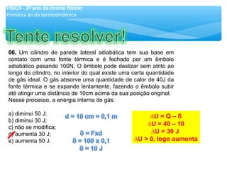 06.06. Um cilindro de parede lateral adiabática tem sua base em
contato com uma fonte térmica e é fechado por um êmbolo
adiabático pesando 100N. O êmbolo pode deslizar sem atrito ao
longo do cilindro, no interior do qual existe uma certa quantidade
de gás ideal. O gás absorve uma quantidade de calor de 40J da
fonte térmica e se expande lentamente, fazendo o êmbolo subir
até atingir uma distância de 10cm acima da sua posição original.
Nesse processo, a energia interna do gás:
a) diminui 50 J;
b) diminui 30 J;
c) não se modifica;
d) aumenta 30 J;
e) aumenta 50 J.
FÍSICA - 2º ano do Ensino Médio
Primeira lei da termodinâmica
∆U = Q – δ
∆U = 40 – 10
∆U = 30 J
∆U > 0, logo aumenta
 