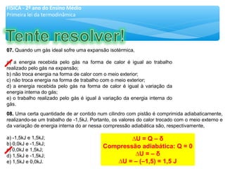 07.07. Quando um gás ideal sofre uma expansão isotérmica,
a) a energia recebida pelo gás na forma de calor é igual ao trabalho
realizado pelo gás na expansão;
b) não troca energia na forma de calor com o meio exterior;
c) não troca energia na forma de trabalho com o meio exterior;
d) a energia recebida pelo gás na forma de calor é igual à variação da
energia interna do gás;
e) o trabalho realizado pelo gás é igual à variação da energia interna do
gás.
08.08. Uma certa quantidade de ar contido num cilindro com pistão é comprimida adiabaticamente,
realizando-se um trabalho de -1,5kJ. Portanto, os valores do calor trocado com o meio externo e
da variação de energia interna do ar nessa compressão adiabática são, respectivamente,
a) -1,5kJ e 1,5kJ;
b) 0,0kJ e -1,5kJ;
c) 0,0kJ e 1,5kJ;
d) 1,5kJ e -1,5kJ;
e) 1,5kJ e 0,0kJ.
FÍSICA - 2º ano do Ensino Médio
Primeira lei da termodinâmica
∆U = Q – δ
Compressão adiabática: Q = 0
∆U = – δ
∆U = – (–1,5) = 1,5 J
 