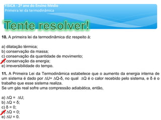 11.11. A Primeira Lei da Termodinâmica estabelece que o aumento da energia interna de
um sistema é dado por ∆U= ∆Q-δ, no qual ∆Q é o calor recebido pelo sistema, e δ é o
trabalho que esse sistema realiza.
Se um gás real sofre uma compressão adiabática, então,
a) ∆Q = ∆U;
b) ∆Q = δ;
c) δ = 0;
d) ∆Q = 0;
e) ∆U = 0.
10.10. A primeira lei da termodinâmica diz respeito à:
a) dilatação térmica;
b) conservação da massa;
c) conservação da quantidade de movimento;
d) conservação da energia;
e) irreversibilidade do tempo.
FÍSICA - 2º ano do Ensino Médio
Primeira lei da termodinâmica
 