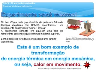 No livro Física mais que divertida, do professor Eduardo
Campos Valadares (Ed. UFMG), encontramos um
experimento denominado “Usina Térmica”.
A experiência consiste em aquecer uma lata de
refrigerante contendo água e um furo na parte superior.
Bem a frente do furo deve ser colocada uma turbina
(ventoinha).
FÍSICA - 2º ano do Ensino Médio
Primeira lei da termodinâmica
Imagem: SEE-PE redesenhada com base em
http://www.feiradeciencias.com.br/sala08/08_0
8.asp
Imagem: Arturo D. Castillo / Creative Commons Attribution 3.0 Unported.
 