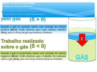 Quando o gás se expande, temos uma variação de volume
positiva (∆V>0∆V>0). Então dizemos que o gás realizou trabalho
(δδ>0>0), pois é a força do gás que desloca o êmbolo.
Quando o gás é comprimido, temos uma variação de volume
negativa (∆V<0∆V<0). Então dizemos que o trabalho foi realizado
sobre o gás (δδ<0<0), pois uma força externa desloca o êmbolo.
FF
FÍSICA - 2º ano do Ensino Médio
Primeira lei da termodinâmica
 