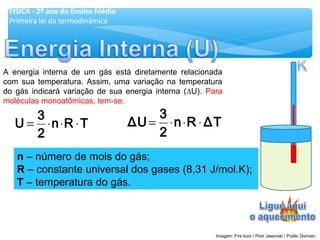 A energia interna de um gás está diretamente relacionada
com sua temperatura. Assim, uma variação na temperatura
do gás indicará variação de sua energia interna (∆U). Para
moléculas monoatômicas, tem-se:
TRn
2
3
U ⋅⋅⋅= ΔTRn
2
3
ΔU ⋅⋅⋅=
n – número de mols do gás;
R – constante universal dos gases (8,31 J/mol.K);
T – temperatura do gás.
FÍSICA - 2º ano do Ensino Médio
Primeira lei da termodinâmica
Imagem: Fire Icon / Piotr Jaworski / Public Domain.
 