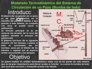 Modelado Termodinámico del Sistema de
Circulación de un Pozo (Bomba de lodo)
El sistema de circulación de un pozo
es de gran importancia en la
industria del petróleo debido a que
gracias a este sistema, en conjunto
con otros se puede hacer la
perforación.
Su función principal es la de
remover los recortes de la roca del
agujero durante el proceso de
perforación.
El Sistema funciona de la siguiente
manera: De los tanques o presas el
lodo es succionado por las
bombas, pasa por el interior de las
tuberías y regresa por el espacio
anular nuevamente a los tanques.
Introducc
ión
Objetivo
Se quiere realizar un análisis termodinámico sobre una de las partes de este sistema
que es de gran importancia para llevar acabo su función. La cual es la bomba de lodo
que es la que succiona y transporta el lodo a la tubería.
Front
era
M.
C.
 