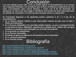 ConclusiónCon este trabajo hemos visto como se puede aplicar la termodinámica en el campo
de la Ingeniera Petrolera y los beneficios que se tiene al obtener la capacidad de usar
estos conocimientos para reducir tiempos y costos con el fin de Maximizar las
ganancias. En este caso seria elegir e identificar una bomba de lodo adecuada para
un sistema de circulación con el fin de aprovecharla a toda su capacidad.
En Conclusión llegamos a los siguientes puntos conforme a la 1 y 2 Ley de la
Termodinámica:
Es un Sistema Abierto: Debido a que intercambia materia en este caso el Lodo o
Fluido de Perforación.
Es un Proceso Adiabático: Por que intercambia materia, ya que su principal función
es succionar el lodo y distribuirlo, requiere de un trabajo para realizar otro, de igual
manera no comparte calor (energía) con el medio circundante.
Es un proceso no espontaneo.
Es un Proceso Irreversible.
El trabajo es igual a la diferencia de presiones entre la densidad.
Es un proceso Isotérmico
Es un Proceso Cíclico
Bibliografía
http://en.wikipedia.org/wiki/Mud_pump
http://www.whitestarpump.com/ES/pump_trip.html
http://www.whitestarpump.com/docs/ad-article_sp.pdf
http://www.youtube.com/watch?v=586BKXEUEo8&feature=related
http://www.youtube.com/watch?v=C2VOcfkGNY4&feature=related
 