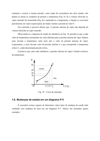 continuar a exercer a mesma pressão: como ainda há coexistência dos dois estados, não
podem se alterar as condições de pressão e temperatura (Fig. 9). Se o volume oferecido ao
vapor saturado for aumentado (Fig. 8c), mantendo-se a temperatura, o líquido se converterá
parcialmente em vapor (vaporização), de modo a manter a pressão no valor F.
Em conclusão é possível afirmar que: A pressão máxima de vapor não depende do
volume oferecido ao vapor saturado.
Observando-se o diagrama de estado da substância na Fig. 10, percebe-se que a cada
valor de temperatura corresponde um valor diferente para a pressão máxima de vapor. Quanto
mais elevada a temperatura, tanto mais alto o valor da pressão máxima de vapor.
Logicamente, o mais elevado valor de pressão máxima é o que corresponde à temperatura
crítica Tc, sendo denominada pressão crítica.
Concluí-se que: para cada substância, a pressão máxima de vapor é função exclusiva
da temperatura.
P
Pc
P’’
P’
P
T’T’’Tc T (°C)
T
C
Gás
Vapor
Líquido
0 T
Fig. 10 – Curva de saturação
1.6. Mudanças de estado em um diagrama P-V
É necessário sermos capazes de determinas vários tipos de mudança de estado (não
confundir com mudança de fase) em um diagrama P-V. Abaixo são mostrados quatro
exemplos:
 