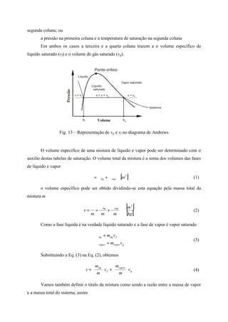 segunda coluna; ou
a pressão na primeira coluna e a temperatura de saturação na segunda coluna
Em ambos os casos a terceira e a quarta coluna trazem a o volume específico de
liquido saturado (vf) e o volume de gás saturado (vg).
Pressão
Volume
Ponto crítico
Vapor saturado
Líquido
saturado
Líquido
vgvf
v > vgv < vf v < v < vf g
Isoterma
Fig. 13 – Representação de vg e vf no diagrama de Andrews
O volume específico de uma mistura de líquido e vapor pode ser determinado com o
auxilio destas tabelas de saturação. O volume total da mistura é a soma dos volumes das fases
de liquido e vapor
[ ]3
mvapliq ∀+∀=∀ (1)
o volume específico pode ser obtido dividindo-se esta equação pela massa total da
mistura m
[ ]
[ ]kg
m
mmm
v
vapliq
3
∀
+
∀
=
∀
= (2)
Como a fase líquida é na verdade líquido saturado e a fase de vapor é vapor saturado




=∀
=∀
gvaporvapor
fliqliq
vm
vm
(3)
Substituindo a Eq. (3) na Eq. (2), obtemos
g
vapor
f
liq
v
m
m
v
m
m
v 





+





= (4)
Vamos também definir o titulo da mistura como sendo a razão entre a massa de vapor
e a massa total do sistema, assim
 