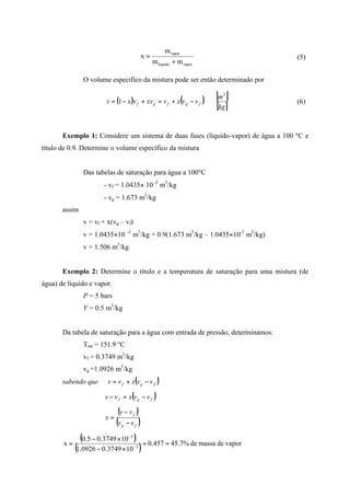 vaporliquido
vapor
mm
m
x
+
= (5)
O volume específico da mistura pode ser então determinado por
( ) ( ) [ ]
[ ]kg
m
vvxvxvvxv fgfgf
3
1 −+=+−= (6)
Exemplo 1: Considere um sistema de duas fases (líquido-vapor) de água a 100 ºC e
título de 0.9. Determine o volume específico da mistura
Das tabelas de saturação para água a 100ºC
- vf = 1.0435× 10 -3
m3
/kg
- vg = 1.673 m3
/kg
assim
v = vf + x(vg – vf)
v = 1.0435×10 -3
m3
/kg + 0.9(1.673 m3
/kg – 1.0435×10-3
m3
/kg)
v = 1.506 m3
/kg
Exemplo 2: Determine o título e a temperatura de saturação para uma mistura (de
água) de líquido e vapor.
P = 5 bars
V = 0.5 m3
/kg
Da tabela de saturação para a água com entrada de pressão, determinamos:
Tsat = 151.9 ºC
vf = 0.3749 m3
/kg
vg =1.0926 m3
/kg
sabendo que ( )vvxvv fgf −+=
( )fgf vvxvv −=−
( )
( )fg
f
vv
vv
x
−
−
=
( )
( ) vapordemassade%7.45457.0
103749.00926.1
103749.05.0
x 3
3
==
×−
×−
= −
−
 