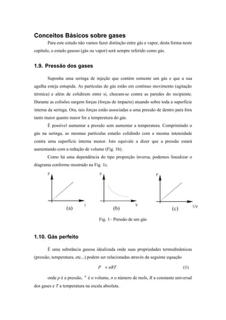 Conceitos Básicos sobre gases
Para este estudo não vamos fazer distinção entre gás e vapor, desta forma neste
capítulo, o estado gasoso (gás ou vapor) será sempre referido como gás.
1.9. Pressão dos gases
Suponha uma seringa de injeção que contém somente um gás e que a sua
agulha esteja entupida. As partículas do gás estão em contínuo movimento (agitação
térmica) e além de colidirem entre si, chocam-se contra as paredes do recipiente.
Durante as colisões surgem forças (forças de impacto) atuando sobre toda a superfície
interna da seringa. Ora, tais forças estão associadas a uma pressão de dentro para fora
tanto maior quanto maior for a temperatura do gás.
É possível aumentar a pressão sem aumentar a temperatura. Comprimindo o
gás na seringa, as mesmas partículas estarão colidindo com a mesma intensidade
contra uma superfície interna menor. Isto equivale a dizer que a pressão estará
aumentando com a redução de volume (Fig. 1b).
Como há uma dependência do tipo proporção inversa, podemos linealizar o
diagrama conforme mostrado na Fig. 1c.
P
T
P
V
P
1/V(a) (b) (c)
Fig. 1– Pressão de um gás
1.10. Gás perfeito
É uma substância gasosa idealizada onde suas propriedades termodinâmicas
(pressão, temperatura, etc...) podem ser relacionadas através da seguinte equação
nRTP =∀ (1)
onde p é a pressão, ∀ é o volume, n o número de mols, R a constante universal
dos gases e T a temperatura na escala absoluta.
 