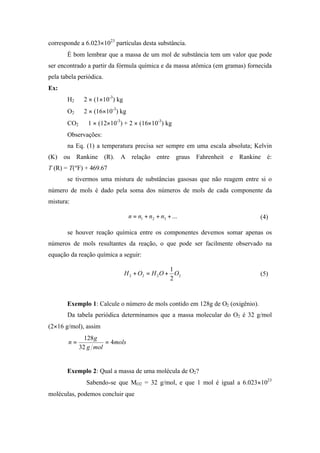 corresponde a 6.023×1023
partículas desta substância.
É bom lembrar que a massa de um mol de substância tem um valor que pode
ser encontrado a partir da fórmula química e da massa atômica (em gramas) fornecida
pela tabela periódica.
Ex:
H2 ⇒ 2 × (1×10-3
) kg
O2 ⇒ 2 × (16×10-3
) kg
CO2 ⇒ 1 × (12×10-3
) + 2 × (16×10-3
) kg
Observações:
na Eq. (1) a temperatura precisa ser sempre em uma escala absoluta; Kelvin
(K) ou Rankine (R). A relação entre graus Fahrenheit e Rankine é:
T (R) = T(ºF) + 469.67
se tivermos uma mistura de substâncias gasosas que não reagem entre si o
número de mols é dado pela soma dos números de mols de cada componente da
mistura:
...321 +++= nnnn (4)
se houver reação química entre os componentes devemos somar apenas os
números de mols resultantes da reação, o que pode ser facilmente observado na
equação da reação química a seguir:
2222
2
1
OOHOH +=+ (5)
Exemplo 1: Calcule o número de mols contido em 128g de O2 (oxigênio).
Da tabela periódica determinamos que a massa molecular do O2 é 32 g/mol
(2×16 g/mol), assim
mols
molg
g
n 4
32
128
==
Exemplo 2: Qual a massa de uma molécula de O2?
Sabendo-se que MO2 = 32 g/mol, e que 1 mol é igual a 6.023×1023
moléculas, podemos concluir que
 