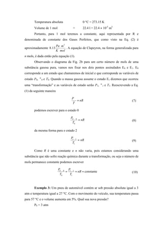 Temperatura absoluta ⇒ 0 ºC = 273.15 K
Volume de 1 mol = 22.4 l = 22.4 × 10-3
m3
Portanto, para 1 mol teremos a constante, aqui representada por R e
denominada de constante dos Gases Perfeitos, que como visto na Eq. (2) é
aproximadamente
molK
mPa
⋅
⋅ 3
13.8 . A equação de Clapeyron, na forma generalizada para
n mols, é dada então pela equação (1).
Observando o diagrama da Fig. 2b para um certo número de mols de uma
substância gasosa pura, vamos nos fixar nos dois pontos assinalados E0 e E1. E0
corresponde a um estado que chamaremos de inicial e que corresponde as variáveis de
estado P0, ∀0 e T0. Quando a massa gasosa assume o estado E1 dizemos que ocorreu
uma “transformação” e as variáveis de estado serão P1, ∀1 e T1. Reescrevendo a Eq.
(1) da seguinte maneira
nR
T
P
=
∀
(7)
podemos escrever para o estado 0
nR
T
P
=
∀
0
00
(8)
da mesma forma para o estado 2
nR
T
P
=
∀
1
11
(9)
Como R é uma constante e n não varia, pois estamos considerando uma
substância que não sofre reação química durante a transformação, ou seja o número de
mols permanece constante podemos escrever
constante
1
11
0
00
==
∀
=
∀
nR
T
P
T
P
(10)
Exemplo 3: Um pneu de automóvel contém ar sob pressão absoluta igual a 3
atm e temperatura igual a 27 ºC. Com o movimento do veículo, sua temperatura passa
para 57 ºC e o volume aumenta em 5%. Qual sua nova pressão?
P0 = 3 atm
 